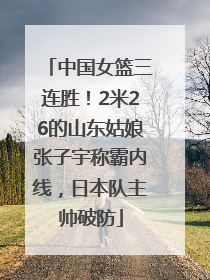 中国女篮三连胜！2米26的山东姑娘张子宇称霸内线，日本队主帅破防