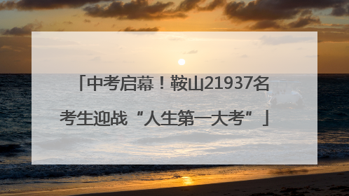 中考启幕！鞍山21937名考生迎战“人生第一大考”
