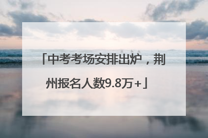 中考考场安排出炉，荆州报名人数9.8万+
