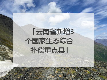 云南省新增3个国家生态综合补偿重点县