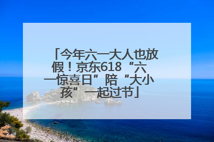今年六一大人也放假！京东618“六一惊喜日”陪“大小孩”一起过节