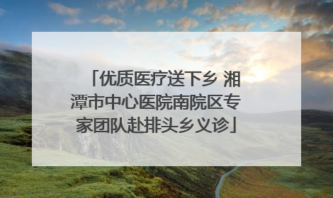 优质医疗送下乡 湘潭市中心医院南院区专家团队赴排头乡义诊