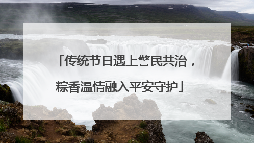 传统节日遇上警民共治，粽香温情融入平安守护