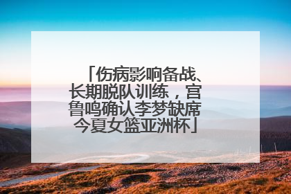 伤病影响备战、长期脱队训练，宫鲁鸣确认李梦缺席今夏女篮亚洲杯