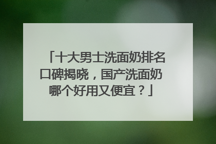 十大男士洗面奶排名口碑揭晓，国产洗面奶哪个好用又便宜？