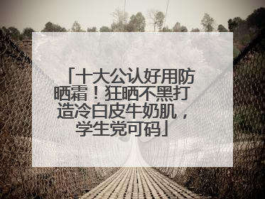 十大公认好用防晒霜！狂晒不黑打造冷白皮牛奶肌，学生党可码