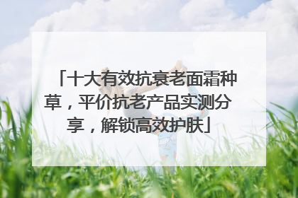 十大有效抗衰老面霜种草，平价抗老产品实测分享，解锁高效护肤