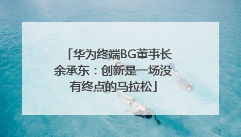 华为终端BG董事长余承东：创新是一场没有终点的马拉松