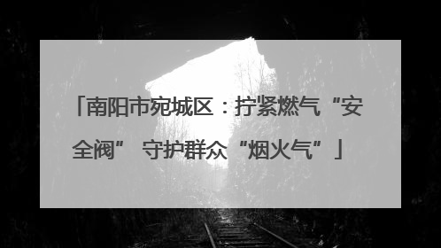 南阳市宛城区：拧紧燃气“安全阀” 守护群众“烟火气”