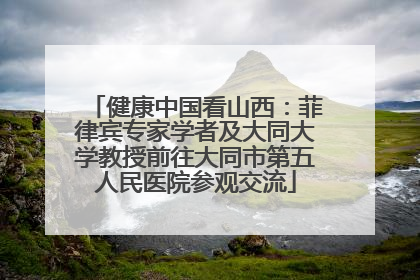 健康中国看山西：菲律宾专家学者及大同大学教授前往大同市第五人民医院参观交流
