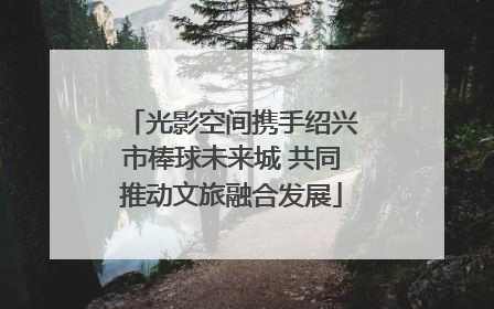 光影空间携手绍兴市棒球未来城 共同推动文旅融合发展