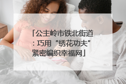 公主岭市铁北街道：巧用“绣花功夫”紧密编织幸福网