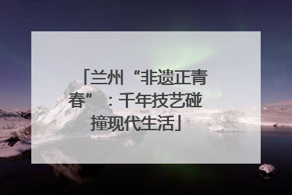 兰州“非遗正青春”：千年技艺碰撞现代生活