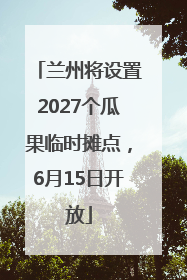 兰州将设置2027个瓜果临时摊点，6月15日开放