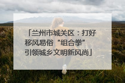 兰州市城关区：打好移风易俗“组合拳” 引领城乡文明新风尚