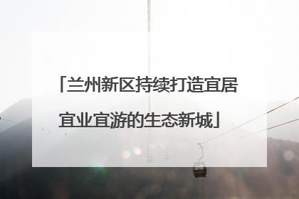 兰州新区持续打造宜居宜业宜游的生态新城