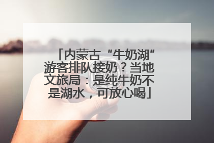 内蒙古“牛奶湖”游客排队接奶？当地文旅局：是纯牛奶不是湖水，可放心喝