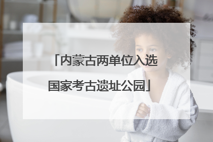 内蒙古两单位入选国家考古遗址公园