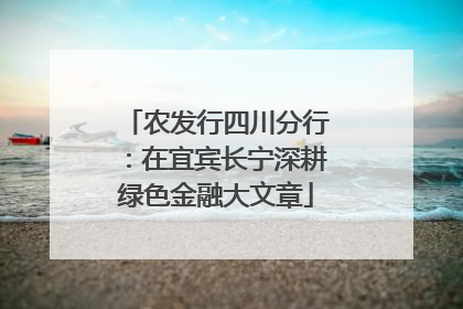 农发行四川分行：在宜宾长宁深耕绿色金融大文章