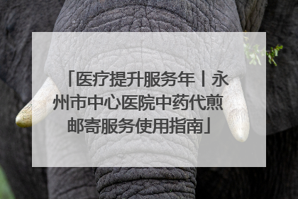 医疗提升服务年丨永州市中心医院中药代煎邮寄服务使用指南