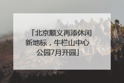 北京顺义再添休闲新地标，牛栏山中心公园7月开园