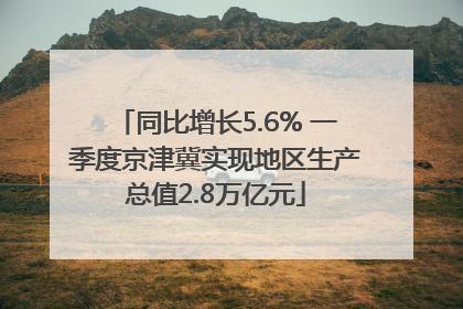 同比增长5.6% 一季度京津冀实现地区生产总值2.8万亿元