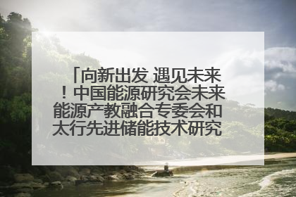 向新出发 遇见未来！中国能源研究会未来能源产教融合专委会和太行先进储能技术研究院在保定成立