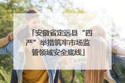 安徽省定远县“四严”举措筑牢市场监管领域安全底线