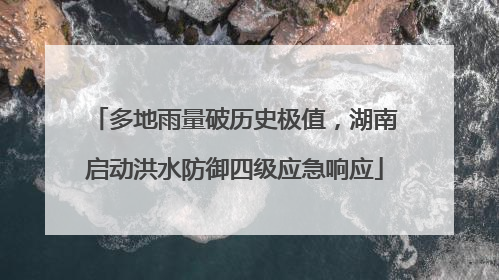 多地雨量破历史极值，湖南启动洪水防御四级应急响应
