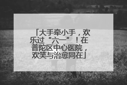 大手牵小手，欢乐过“六一”！在普陀区中心医院，欢笑与治愈同在
