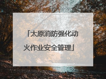 太原消防强化动火作业安全管理