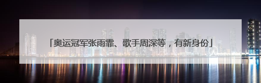 奥运冠军张雨霏、歌手周深等，有新身份