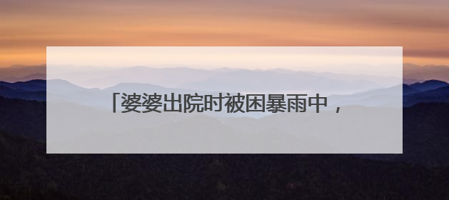 婆婆出院时被困暴雨中，黄石全城上演暖心救援