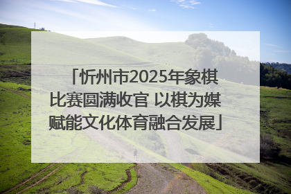 忻州市2025年象棋比赛圆满收官 以棋为媒赋能文化体育融合发展