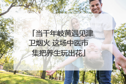 当千年岐黄遇见津卫烟火 这场中医市集把养生玩出花