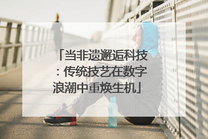 当非遗邂逅科技：传统技艺在数字浪潮中重焕生机