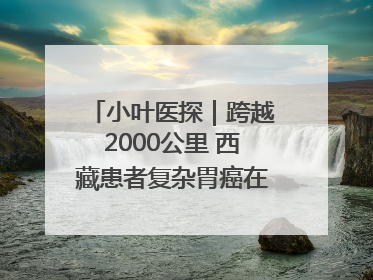 小叶医探｜跨越2000公里 西藏患者复杂胃癌在安徽获救治