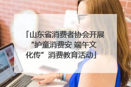 山东省消费者协会开展 “护童消费安 端午文化传”消费教育活动