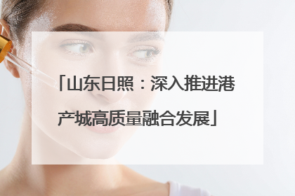 山东日照：深入推进港产城高质量融合发展