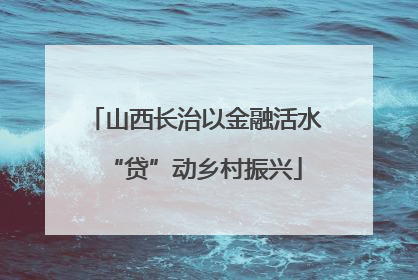 山西长治以金融活水“贷”动乡村振兴