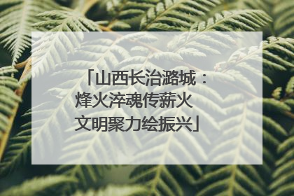 山西长治潞城：烽火淬魂传薪火 文明聚力绘振兴