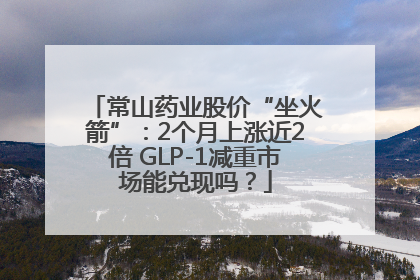 常山药业股价“坐火箭”：2个月上涨近2倍 GLP-1减重市场能兑现吗？