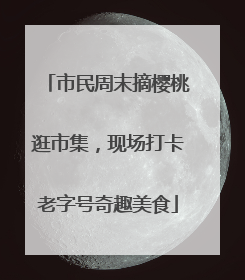 市民周末摘樱桃逛市集，现场打卡老字号奇趣美食
