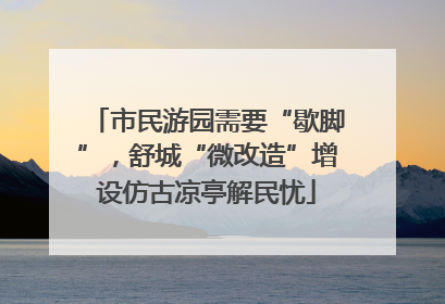 市民游园需要“歇脚”，舒城“微改造”增设仿古凉亭解民忧