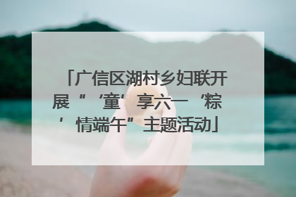 广信区湖村乡妇联开展“‘童’享六一‘粽’情端午”主题活动