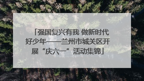 强国复兴有我 做新时代好少年——兰州市城关区开展“庆六一”活动集锦