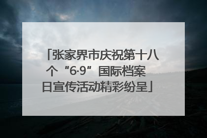 张家界市庆祝第十八个“6·9”国际档案日宣传活动精彩纷呈