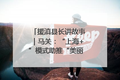援滇县长讲故事｜马关：“上海+”模式助推“美丽产业”幸福绽放