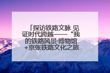 探访铁路文脉 见证时代跨越——“我的铁路风景·博物馆+京张铁路文化之旅”活动在京启动