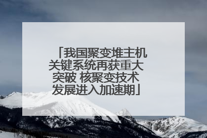 我国聚变堆主机关键系统再获重大突破 核聚变技术发展进入加速期